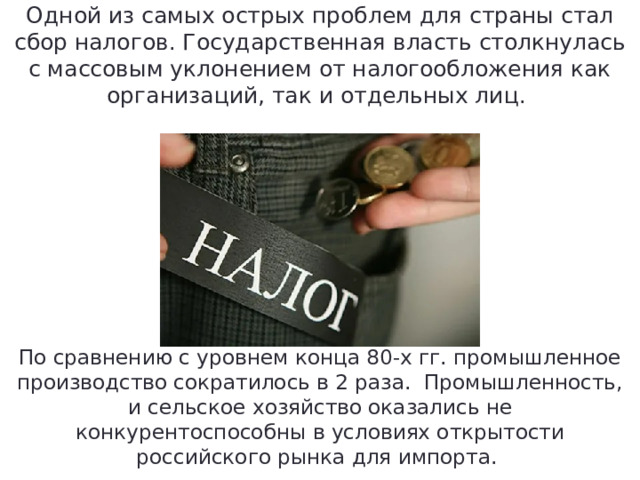 Одной из самых острых проблем для страны стал сбор налогов. Государственная власть столкнулась с массовым уклонением от налогообложения как организаций, так и отдельных лиц. По сравнению с уровнем конца 80-х гг. промышленное производство сократилось в 2 раза. Промышленность, и сельское хозяйство оказались не конкурентоспособны в условиях открытости российского рынка для импорта. 