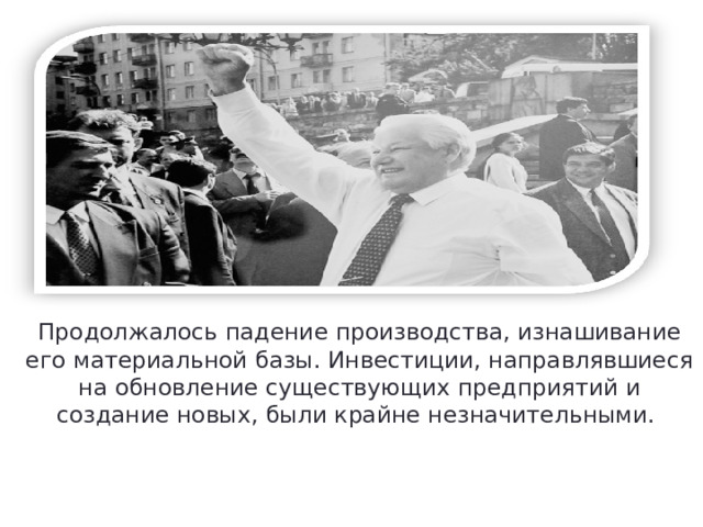 Продолжалось падение производства, изнашивание его материальной базы. Инвестиции, направлявшиеся на обновление существующих предприятий и создание новых, были крайне незначительными. 