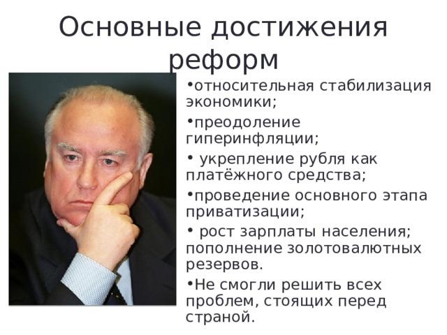 Основные достижения реформ относительная стабилизация экономики; преодоление гиперинфляции;  укрепление рубля как платёжного средства; проведение основного этапа приватизации;  рост зарплаты населения; пополнение золотовалютных резервов. Не смогли решить всех проблем, стоящих перед страной. 