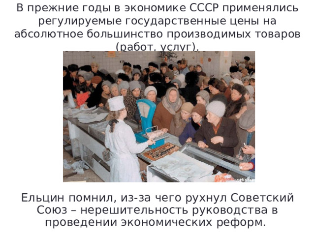 В прежние годы в экономике СССР применялись регулируемые государственные цены на абсолютное большинство производимых товаров (работ, услуг). Ельцин помнил, из-за чего рухнул Советский Союз – нерешительность руководства в проведении экономических реформ. 