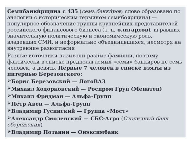 Семибанки́рщина с 435  ( семь банки́ров ; слово образовано по аналогии с историческим термином семибоярщина) — популярное обозначение группы крупнейших представителей российского финансового бизнеса (т. н.  олигархов ), игравших значительную политическую и экономическую роль, владевших СМИ, и неформально объединившихся, несмотря на внутренние разногласия Разные источники называли разные фамилии, поэтому фактически в списке предполагаемых «семи» банкиров не семь человек, а девять. Первые 7 человек в списке взяты из интервью Березовского: Борис Березовский — ЛогоВАЗ Михаил Ходорковский — Роспром Груп (Менатеп) Михаил Фридман — Альфа-Групп Пётр Авен — Альфа-Групп Владимир Гусинский — Группа «Мост» Александр Смоленский — СБС-Агро  ( Столичный банк сбережений ) Владимир Потанин — Онэксимбанк  