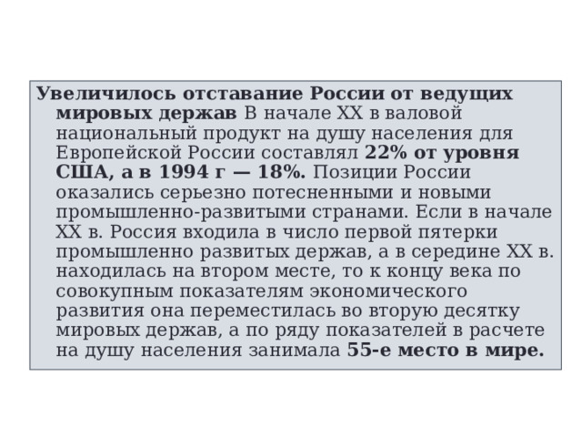 Увеличилось отставание России от ведущих мировых держав В начале XX в валовой национальный продукт на душу населения для Европейской России составлял 22% от уровня США, а в 1994 г — 18%. Позиции России оказались серьезно потесненными и новыми промышленно-развитыми странами. Если в начале XX в. Россия входила в число первой пятерки промышленно развитых держав, а в середине XX в. находилась на втором месте, то к концу века по совокупным показателям экономического развития она переместилась во вторую десятку мировых держав, а по ряду показателей в расчете на душу населения занимала 55-е место в мире. 