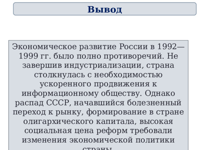 Вывод Экономическое развитие России в 1992—1999 гг. было полно противоречий. Не завершив индустриализации, страна столкнулась с необходимостью ускоренного продвижения к информационному обществу. Однако распад СССР, начавшийся болезненный переход к рынку, формирование в стране олигархического капитала, высокая социальная цена реформ требовали изменения экономической политики страны. 76 