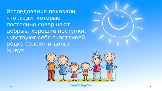 Исследования показали, что люди, которые постоянно совершают добрые, хорошие поступки, чувствуют себя счастливей, редко болеют и долго живут. 