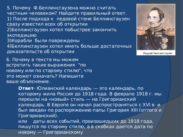 5. Почему Ф.Беллинсгаузена можно считать честным человеком? Найдите правильный ответ. 1) После подхода к ледовой стене Беллинсгаузен сразу известил всех об открытии 2)Беллинсгаузен хотел побыстрее закончить экспедицию 3)Корабли были повреждены 4)Беллинсгаузен хотел иметь больше достаточных доказательств об открытии 6. Почему в тексте мы можем встретить такие выражения 