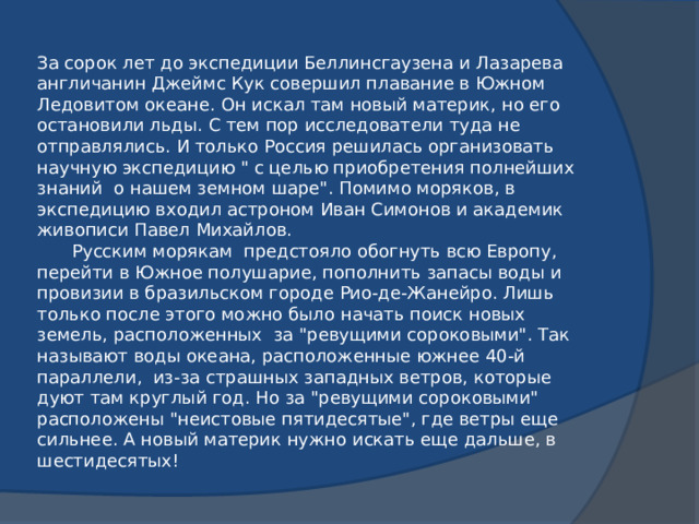 За сорок лет до экспедиции Беллинсгаузена и Лазарева англичанин Джеймс Кук совершил плавание в Южном Ледовитом океане. Он искал там новый материк, но его остановили льды. С тем пор исследователи туда не отправлялись. И только Россия решилась организовать научную экспедицию 