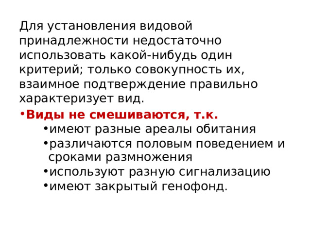 Для установления видовой принадлежности недостаточно использовать какой-нибудь один критерий; только совокупность их, взаимное подтверждение правильно характеризует вид. Виды не смешиваются, т.к. имеют разные ареалы обитания различаются половым поведением и сроками размножения используют разную сигнализацию имеют закрытый генофонд. имеют разные ареалы обитания различаются половым поведением и сроками размножения используют разную сигнализацию имеют закрытый генофонд. имеют разные ареалы обитания различаются половым поведением и сроками размножения используют разную сигнализацию имеют закрытый генофонд. 