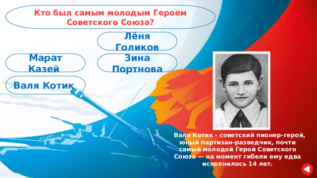 Кто был самым молодым Героем Советского Союза? Лёня Голиков Зина Портнова Марат Казей Валя Котик  Валя Котик - советский пионер-герой, юный партизан-разведчик, почти самый молодой Герой Советского Союза — на момент гибели ему едва исполнилось 14 лет. 