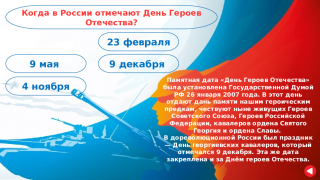 Когда в России отмечают День Героев Отечества? 23 февраля 9 декабря 9 мая Памятная дата «День Героев Отечества» была установлена Государственной Думой РФ 26 января 2007 года. В этот день отдают дань памяти нашим героическим предкам, чествуют ныне живущих Героев Советского Союза, Героев Российской Федерации, кавалеров ордена Святого Георгия и ордена Славы. В дореволюционной России был праздник — День георгиевских кавалеров, который отмечался 9 декабря. Эта же дата закреплена и за Днём героев Отечества. 4 ноября 