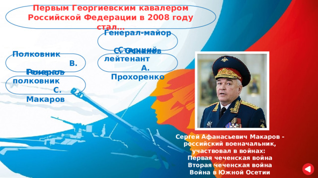 Первым Георгиевским кавалером Российской Федерации в 2008 году стал… Генерал-майор С. Осканов Старший лейтенант А. Прохоренко Полковник В. Романов Генерал-полковник С. Макаров Сергей Афанасьевич Макаров - российский военачальник, участвовал в войнах: Первая чеченская война Вторая чеченская война Война в Южной Осетии 