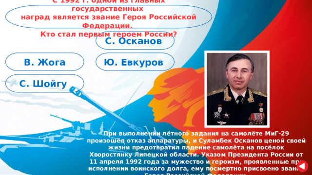 С 1992 г. одной из главных государственных наград является звание Героя Российской Федерации. Кто стал первым героем России? С. Осканов Ю. Евкуров В. Жога С. Шойгу При выполнении лётного задания на самолёте МиГ-29 произошёл отказ аппаратуры, и Суламбек Осканов ценой своей жизни предотвратил падение самолёта на посёлок Хворостянку Липецкой области. Указом Президента России от 11 апреля 1992 года за мужество и героизм, проявленные при исполнении воинского долга, ему посмертно присвоено звание Героя Российской Федерации. 