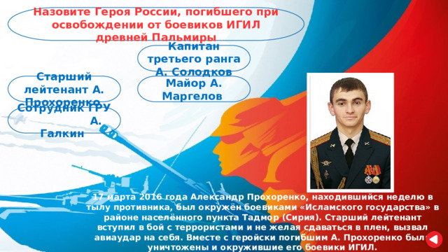 Назовите Героя России, погибшего при освобождении от боевиков ИГИЛ древней Пальмиры Капитан третьего ранга А. Солодков Старший лейтенант А. Прохоренко Майор А. Маргелов Сотрудник ГРУ А. Галкин 17 марта 2016 года Александр Прохоренко, находившийся неделю в тылу противника, был окружён боевиками «Исламского государства» в районе населённого пункта Тадмор (Сирия). Старший лейтенант вступил в бой с террористами и не желая сдаваться в плен, вызвал авиаудар на себя. Вместе с геройски погибшим А. Прохоренко были уничтожены и окружившие его боевики ИГИЛ. 