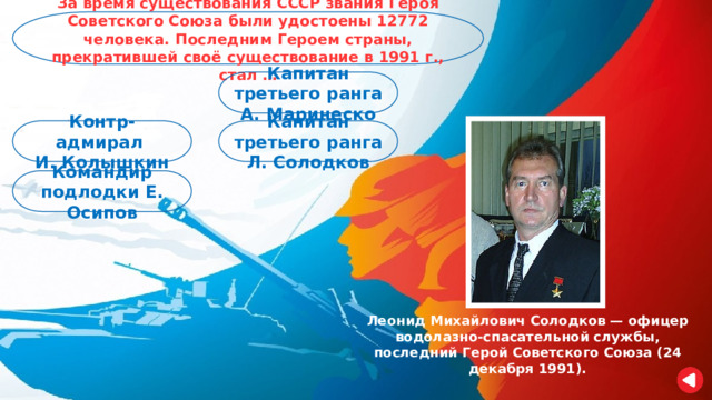 За время существования СССР звания Героя Советского Союза были удостоены 12772 человека. Последним Героем страны, прекратившей своё существование в 1991 г., стал … Капитан третьего ранга А. Маринеско Капитан третьего ранга Л. Солодков Контр-адмирал И. Колышкин Командир подлодки Е. Осипов Леонид Михайлович Солодков — офицер водолазно-спасательной службы, последний Герой Советского Союза (24 декабря 1991). 