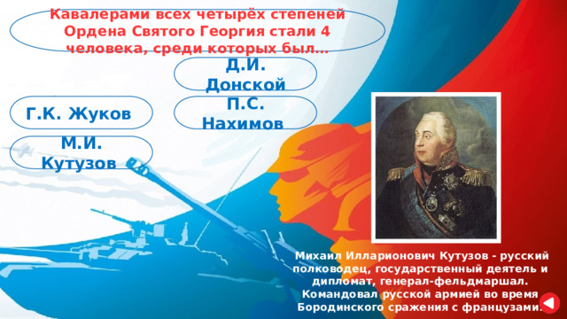 Кавалерами всех четырёх степеней Ордена Святого Георгия стали 4 человека, среди которых был… Д.И. Донской П.С. Нахимов Г.К. Жуков М.И. Кутузов  Михаил Илларионович Кутузов - русский полководец, государственный деятель и дипломат, генерал-фельдмаршал. Командовал русской армией во время Бородинского сражения с французами. 