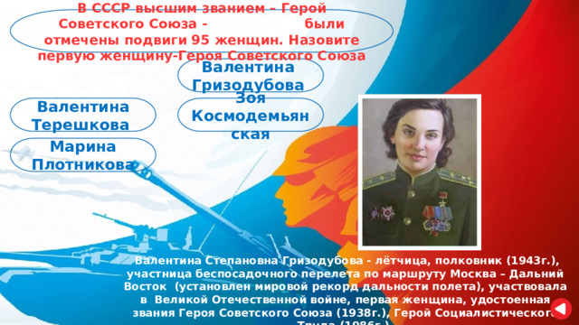 В СССР высшим званием – Герой Советского Союза - были отмечены подвиги 95 женщин. Назовите первую женщину-Героя Советского Союза Валентина Гризодубова Зоя Космодемьянская Валентина Терешкова Марина Плотникова  Валентина Степановна Гризодубова - лётчица, полковник (1943г.), участница беспосадочного перелета по маршруту Москва – Дальний Восток (установлен мировой рекорд дальности полета), участвовала в Великой Отечественной войне, первая женщина, удостоенная звания Героя Советского Союза (1938г.), Герой Социалистического Труда (1986г.). 