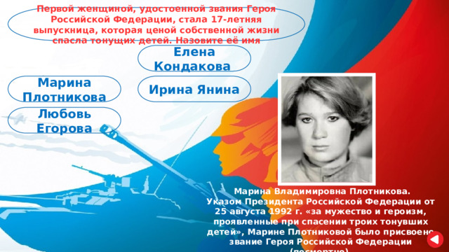 Первой женщиной, удостоенной звания Героя Российской Федерации, стала 17-летняя выпускница, которая ценой собственной жизни спасла тонущих детей. Назовите её имя Елена Кондакова Марина Плотникова Ирина Янина Любовь Егорова  Марина Владимировна Плотникова. Указом Президента Российской Федерации от 25 августа 1992 г. «за мужество и героизм, проявленные при спасении троих тонувших детей», Марине Плотниковой было присвоено звание Героя Российской Федерации (посмертно). 