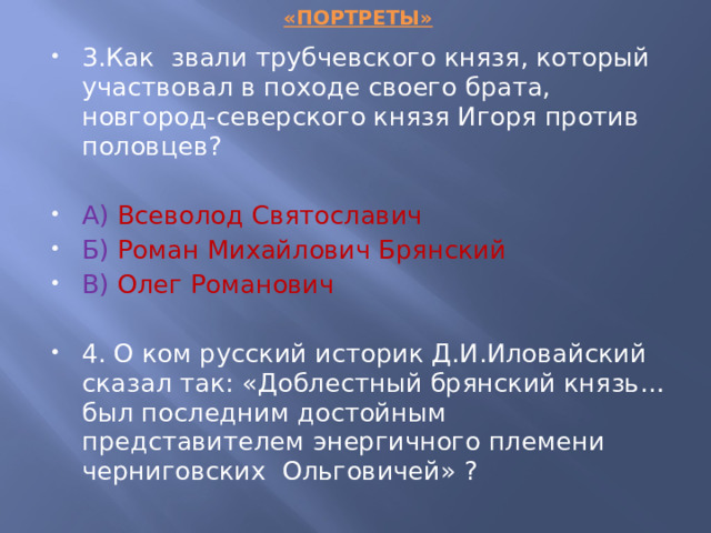 «ПОРТРЕТЫ» 3.Как звали трубчевского князя, который участвовал в походе своего брата, новгород-северского князя Игоря против половцев? А)  Всеволод Святославич Б)  Роман Михайлович Брянский В)  Олег Романович 4. О ком русский историк Д.И.Иловайский сказал так: «Доблестный брянский князь… был последним достойным представителем энергичного племени черниговских Ольговичей» ? 