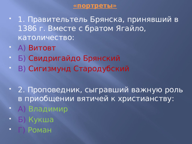 «портреты» 1. Правительтель Брянска, принявший в 1386 г. Вместе с братом Ягайло, католичество: А)  Витовт Б)  Свидригайдо Брянский В)  Сигизмунд Стародубский 2. Проповедник, сыгравший важную роль в приобщении вятичей к христианству: А)  Владимир Б) Кукша Г)  Роман 