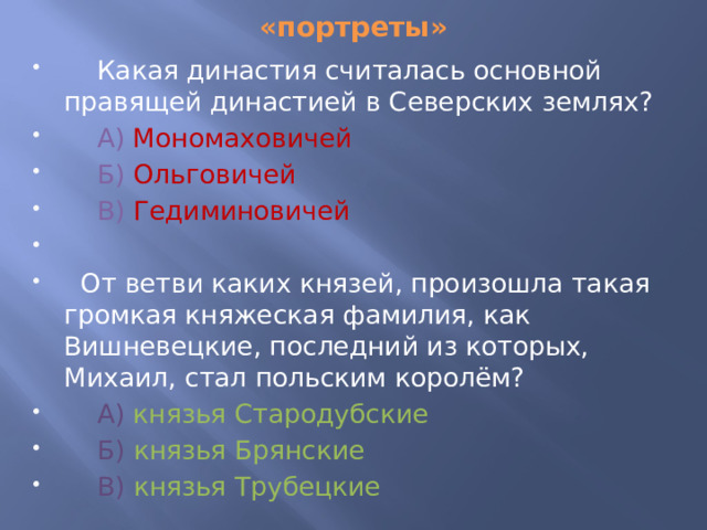 «портреты»  Какая династия считалась основной правящей династией в Северских землях?  А) Мономаховичей   Б)  Ольговичей  В)  Гедиминовичей  От ветви каких князей, произошла такая громкая княжеская фамилия, как Вишневецкие, последний из которых, Михаил, стал польским королём?  А)  князья Стародубские  Б)  князья Брянские  В)  князья Трубецкие 
