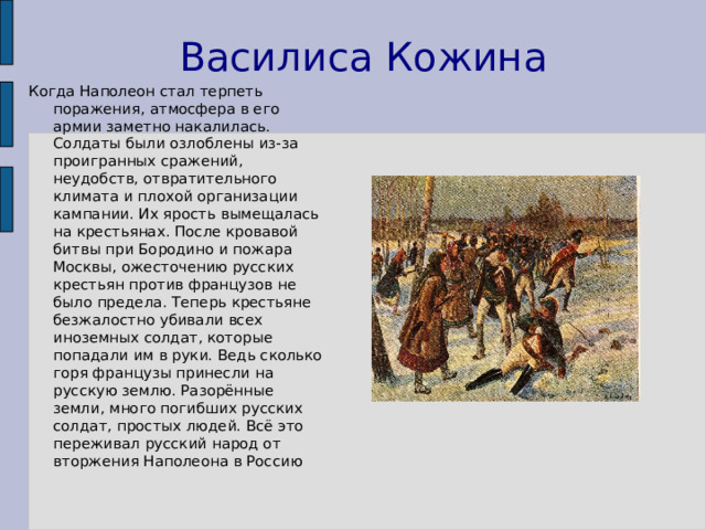 Василиса Кожина Когда Наполеон стал терпеть поражения, атмосфера в его армии заметно накалилась. Солдаты были озлоблены из-за проигранных сражений, неудобств, отвратительного климата и плохой организации кампании. Их ярость вымещалась на крестьянах. После кровавой битвы при Бородино и пожара Москвы, ожесточению русских крестьян против французов не было предела. Теперь крестьяне безжалостно убивали всех иноземных солдат, которые попадали им в руки. Ведь сколько горя французы принесли на русскую землю. Разорённые земли, много погибших русских солдат, простых людей. Всё это переживал русский народ от вторжения Наполеона в Россию 