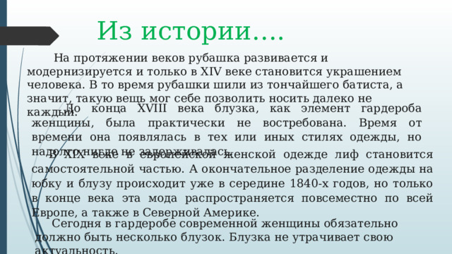 Из истории….          На протяжении веков рубашка развивается и модернизируется и только в XIV веке становится украшением человека. В то время рубашки шили из тончайшего батиста, а значит, такую вещь мог себе позволить носить далеко не каждый.          До конца XVIII века блузка, как элемент гардероба женщины, была практически не востребована. Время от времени она появлялась в тех или иных стилях одежды, но надолго нигде не задерживалась.  В XIX веке в европейской женской одежде лиф становится самостоятельной частью. А   окончательное разделение одежды на юбку и блузу происходит уже в середине 1840-х годов, но только в конце века эта мода распространяется повсеместно по всей Европе, а также в Северной Америке.  Сегодня в гардеробе современной женщины обязательно должно быть несколько блузок. Блузка не утрачивает свою актуальность. 