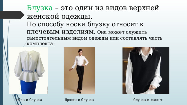 Блузка – это один из видов верхней женской одежды. По способу носки блузку относят к плечевым изделиям. Она может служить самостоятельным видом одежды или составлять часть комплекта: юбка и блузка брюки и блузка блузка и жилет 