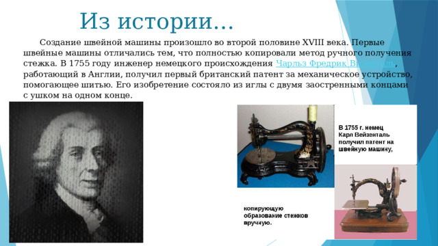 Из истории…  Создание швейной машины произошло во второй половине XVIII века. Первые швейные машины отличались тем, что полностью копировали метод ручного получения стежка. В 1755 году инженер немецкого происхождения  Чарльз Фредрик Визенталь , работающий в Англии, получил первый британский патент за механическое устройство, помогающее шитью. Его изобретение состояло из иглы с двумя заостренными концами с ушком на одном конце. 