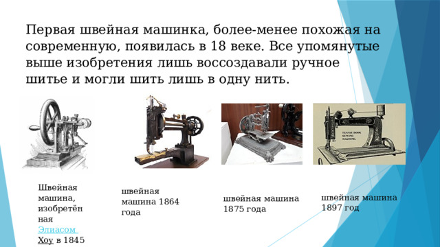Первая швейная машинка, более-менее похожая на современную, появилась в 18 веке. Все упомянутые выше изобретения лишь воссоздавали ручное шитье и могли шить лишь в одну нить. Швейная машина, изобретённая  Элиасом  Хоу  в 1845 г. швейная машина 1864 года швейная машина 1875 года   швейная машина 1897 год 