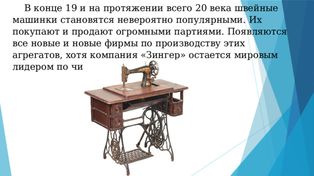  В конце 19 и на протяжении всего 20 века швейные машинки становятся невероятно популярными. Их покупают и продают огромными партиями. Появляются все новые и новые фирмы по производству этих агрегатов, хотя компания «Зингер» остается мировым лидером по числу продаж машинок. 