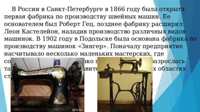  В России в Санкт-Петербурге в 1866 году была открыта первая фабрика по производству швейных машин. Ее основателем был Роберт Гец, позднее фабрику расширил Леон Кастелейон, наладив производство различных видов машинок. В 1902 году в Подольске была основана фабрика по производству машинок «Зингер». Поначалу предприятие насчитывало несколько маленьких мастерских, где собирались машины. Однако позднее фабрика разрослась так, что имела 65 представительств в различных областях страны. 
