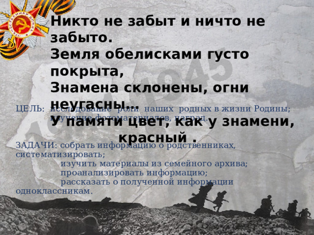 Никто не забыт и ничто не забыто. Земля обелисками густо покрыта, Знамена склонены, огни неугасны… У памяти цвет, как у знамени, красный   . ЦЕЛЬ: исследование роли наших родных в жизни Родины;  изучение фотоматериалов, наград.    ЗАДАЧИ: собрать информацию о родственниках, систематизировать;  изучить материалы из семейного архива;  проанализировать информацию;  рассказать о полученной информации одноклассникам. 