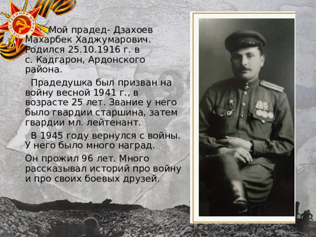  Мой прадед- Дзахоев Махарбек Хаджумарович. Родился 25.10.1916 г. в с. Кадгарон, Ардонского района.  Прадедушка был призван на войну весной 1941 г., в возрасте 25 лет. Звание у него было гвардии старшина, затем гвардии мл. лейтенант.  В 1945 году вернулся с войны. У него было много наград. Он прожил 96 лет. Много рассказывал историй про войну и про своих боевых друзей. 