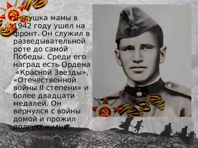Дедушка мамы в 1942 году ушел на фронт. Он служил в разведывательной роте до самой Победы. Среди его наград есть Ордена «Красной Звезды», «Отечественной войны II степени» и более двадцати медалей. Он вернулся с войны домой и прожил долгую жизнь. 