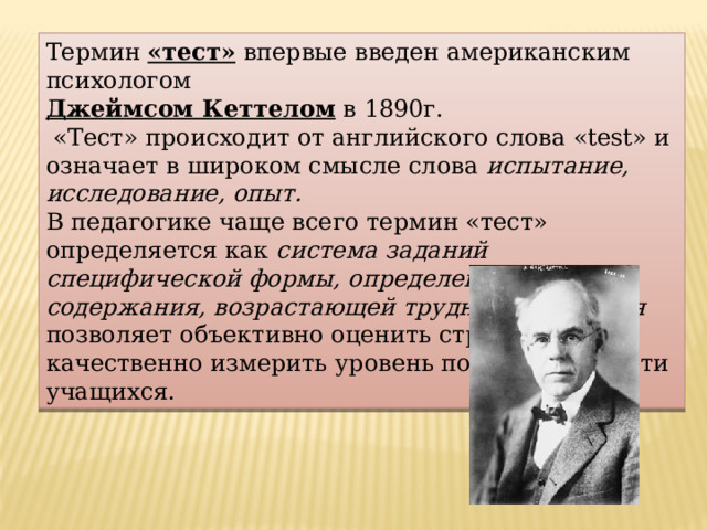 Термин «тест» впервые введен американским психологом  Джеймсом Кеттелом в 1890г.  «Тест» происходит от английского слова «test» и означает в широком смысле слова испытание, исследование, опыт. В педагогике чаще всего термин «тест» определяется как система заданий специфической формы, определенного содержания, возрастающей трудности, которая позволяет объективно оценить структуру и качественно измерить уровень подготовленности учащихся. 