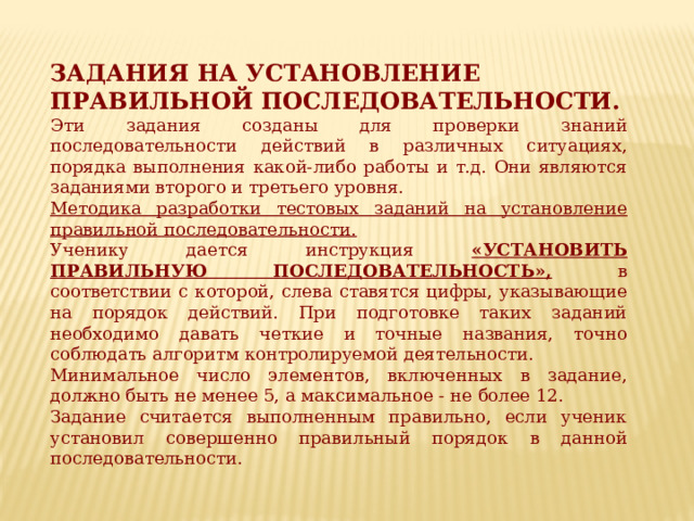 ЗАДАНИЯ НА УСТАНОВЛЕНИЕ ПРАВИЛЬНОЙ ПОСЛЕДОВАТЕЛЬНОСТИ. Эти задания созданы для проверки знаний последовательности действий в различных ситуациях, порядка выполнения какой-либо работы и т.д. Они являются заданиями вто­рого и третьего уровня. Методика разработки тестовых заданий на установление правильной последовательности. Ученику дается инструкция «УСТАНОВИТЬ ПРАВИЛЬНУЮ ПОСЛЕДОВАТЕЛЬНОСТЬ»,  в соответствии с которой, слева ставятся цифры, указывающие на порядок действий. При подготовке таких заданий необходимо давать четкие и точные названия, точно соблюдать алгоритм контролируемой деятельности. Минимальное число элементов, включенных в задание, должно быть не менее 5, а максимальное - не более 12. Задание считается выполненным правильно, если ученик установил совершенно правильный порядок в данной последовательности. 