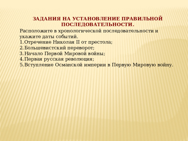ЗАДАНИЯ НА УСТАНОВЛЕНИЕ ПРАВИЛЬНОЙ ПОСЛЕДОВАТЕЛЬНОСТИ. Расположите в хронологической последовательности и укажите даты событий. Отречение Николая ІІ от престола; Большевистский переворот; Начало Первой Мировой войны; Первая русская революция; Вступление Османской империи в Первую Мировую войну.  