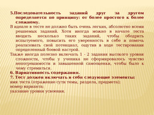 5.Последовательность заданий друг за другом определяется по принципу: от более простого к более сложному. В идеале в тесте не должно быть очень легких, абсолютно всеми решаемых заданий. Хотя иногда можно в начале теста вводить несколько таких заданий, чтобы ободрить испытуемого, повысить его уверенность в себе и помочь реализовать свой потенциал, ощу­тив в ходе тестирования определенный боевой настрой. Также иногда полезно включать 1 - 2 задания высокого уровня сложности, чтобы у ученика не сформировалось чувство непогрешимости и завышенной самооценки, чтобы было к чему стремиться. 6. Вариативность содержания. 7. Тест должен включать в себя следующие элементы: имя теста (отражение сути темы, раздела, предмета); номер варианта; указание уровня усвоения. 