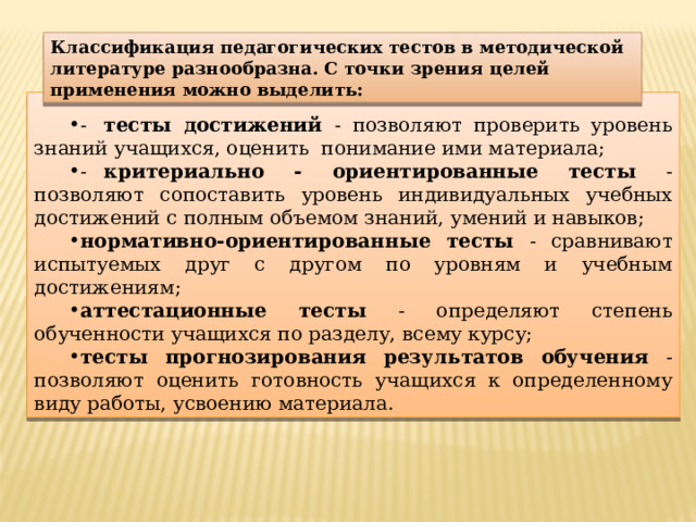 Классификация педагогических тестов в методической литературе разнообразна. С точки зрения целей применения можно выделить: -  тесты достижений - позволяют проверить уровень знаний учащихся, оценить понимание ими материала; -  критериально - ориентированные тесты - позволяют сопоставить уровень индивидуальных учебных достижений с полным объемом знаний, умений и навыков; нормативно-ориентированные тесты - сравнивают испытуемых друг с другом по уровням и учебным достижениям; аттестационные тесты - определяют степень обученности учащихся по разделу, всему курсу; тесты прогнозирования результатов обучения - позволяют оценить готовность учащихся к определенному виду работы, усвоению материала. 
