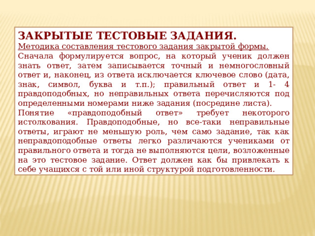 ЗАКРЫТЫЕ ТЕСТОВЫЕ ЗАДАНИЯ. Методика составления тестового задания закрытой формы. Сначала формулируется вопрос, на который ученик должен знать ответ, затем записывается точный и немногословный ответ и, наконец, из ответа исключается ключевое слово (дата, знак, символ, буква и т.п.); правильный ответ и 1- 4 правдоподобных, но неправильных ответа перечисляются под определенными номерами ниже задания (посредине листа). Понятие «правдоподобный ответ» требует некоторого истолкования. Правдоподобные, но все-таки неправильные ответы, играют не меньшую роль, чем само задание, так как неправдоподобные ответы легко различаются учениками от правильного ответа и тогда не выполняются цели, возложенные на это тестовое задание. Ответ должен как бы привлекать к себе учащихся с той или иной структурой подготовленности. 
