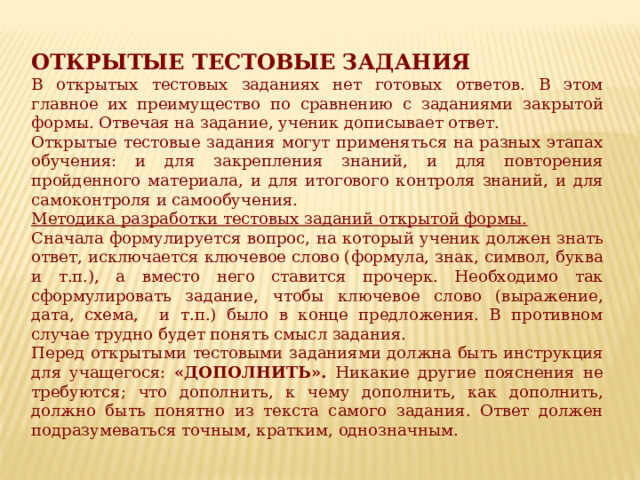 ОТКРЫТЫЕ ТЕСТОВЫЕ ЗАДАНИЯ В открытых тестовых заданиях нет готовых ответов. В этом главное их преимущество по сравнению с заданиями закрытой формы. Отвечая на задание, ученик дописывает ответ. Открытые тестовые задания могут применяться на разных этапах обучения: и для закрепления знаний, и для повторения пройденного материала, и для итогового контроля знаний, и для самоконтроля и самообучения. Методика разработки тестовых заданий открытой формы. Сначала формулируется вопрос, на который ученик должен знать ответ, исключается ключевое слово (формула, знак, символ, буква и т.п.), а вместо него ставится прочерк. Необходимо так сформулировать задание, чтобы ключевое слово (выражение, дата, схема, и т.п.) было в конце предложения. В противном случае трудно будет понять смысл задания. Перед открытыми тестовыми заданиями должна быть инструкция для учащегося: «ДОПОЛНИТЬ». Никакие другие пояснения не требуются; что дополнить, к чему дополнить, как дополнить, должно быть понятно из текста самого задания. Ответ должен подразумеваться точным, кратким, однозначным. 