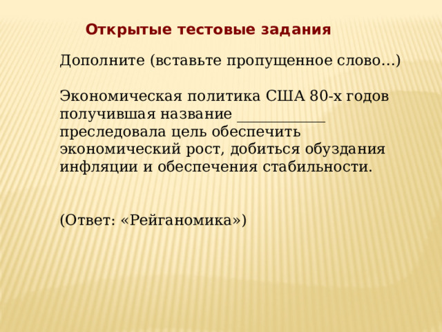 Открытые тестовые задания Дополните (вставьте пропущенное слово…) Экономическая политика США 80-х годов получившая название ____________ преследовала цель обеспечить экономический рост, добиться обуздания инфляции и обеспечения стабильности. (Ответ: «Рейганомика») 