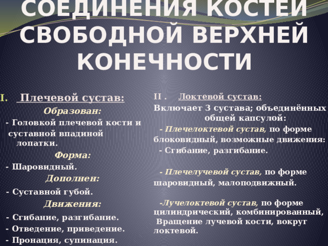 Соединения костей свободной верхней конечности II . Локтевой сустав: Включает 3 сустава; объединённых общей капсулой:  Плечевой сустав: Образован:  - Плечелоктевой сустав, по форме блоковидный, возможные движения:  - Головкой плечевой кости и  суставной впадиной лопатки.  - Сгибание, разгибание.  Форма:  - Шаровидный.  - Плечелучевой сустав, по форме шаровидный, малоподвижный. Дополнен:   - Суставной губой.  -Лучелоктевой сустав, по форме цилиндрический, комбинированный, Движения:  Вращение лучевой кости, вокруг локтевой.  - Сгибание, разгибание.  - Отведение, приведение.  - Пронация, супинация. 