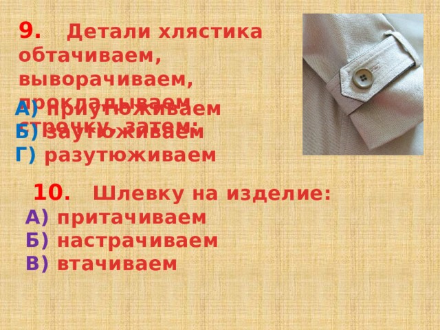 9. Детали хлястика обтачиваем, выворачиваем, прокладываем строчку, затем: А) приутюживаем Б) заутюживаем Г) разутюживаем  10 . Шлевку на изделие: А) притачиваем Б) настрачиваем В) втачиваем  