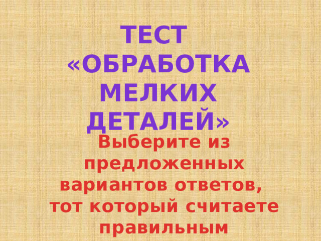 Тест «ОБРАБОТКА МЕЛКИХ ДЕТАЛЕЙ» Выберите из предложенных вариантов ответов, тот который считаете правильным 