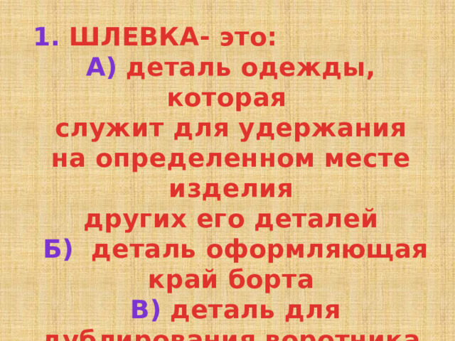 1. ШЛЕВКА- это: А) деталь одежды, которая служит для удержания на определенном месте изделия других его деталей  Б) деталь оформляющая край борта  В) деталь для дублирования воротника 