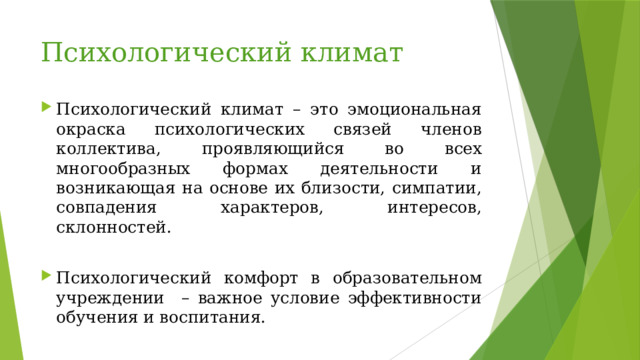 Психологический климат Психологический климат – это эмоциональная окраска психологических связей членов коллектива, проявляющийся во всех многообразных формах деятельности и возникающая на основе их близости, симпатии, совпадения характеров, интересов, склонностей. Психологический комфорт в образовательном учреждении – важное условие эффективности обучения и воспитания. 