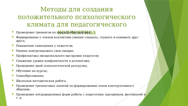 Методы для создания положительного психологического климата для педагогического коллектива Проведение тренингов по командообразованию; Формирование у членов коллектива умения слышать, слушать и понимать друг друга; Повышение самооценки у педагогов; Умение контролировать свои эмоции; Профилактика эмоционального выгорания педагогов; Снижение уровня конфликтности в коллективе; Проведение дней психологической разгрузки; Обучение на курсах; Самообразование; Школьная методическая работа; Проведение тренинговых занятий по формированию основ конструктивного общения; Проведение нетрадиционных форм работы с педагогами: праздников, фестивалей и т. д. 