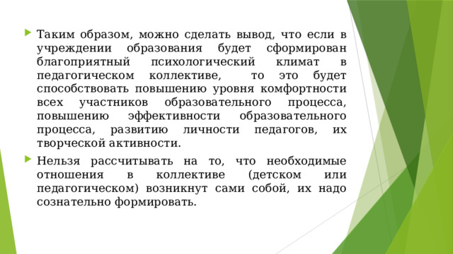 Таким образом, можно сделать вывод, что если в учреждении образования будет сформирован благоприятный психологический климат в педагогическом коллективе, то это будет способствовать повышению уровня комфортности всех участников образовательного процесса, повышению эффективности образовательного процесса, развитию личности педагогов, их творческой активности. Нельзя рассчитывать на то, что необходимые отношения в коллективе (детском или педагогическом) возникнут сами собой, их надо сознательно формировать. 
