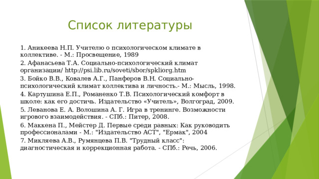 Список литературы 1. Аникеева Н.П. Учителю о психологическом климате в коллективе. - М.: Просвещение, 1989 2. Афанасьева Т.А. Социально-психологический климат организации/ http://psi.lib.ru/soveti/sbor/spkliorg.htm 3. Бойко В.В., Ковалев А.Г., Панферов В.Н. Социально-психологический климат коллектива и личность.- М.: Мысль, 1998. 4. Картушина Е.П., Романенко Т.В. Психологический комфорт в школе: как его достичь. Издательство «Учитель», Волгоград, 2009. 5. Леванова Е. А. Волошина А. Г. Игра в тренинге. Возможности игрового взаимодействия. - СПб.: Питер, 2008. 6. Маккена П., Мейстер Д. Первые среди равных: Как руководить профессионалами - М.: 