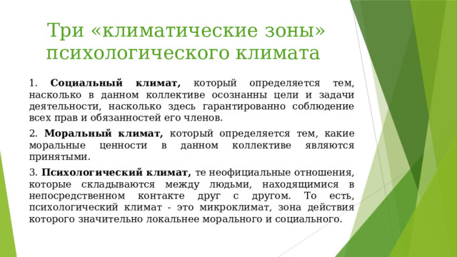 Три «климатические зоны» психологического климата 1. Социальный климат, который определяется тем, насколько в данном коллективе осознанны цели и задачи деятельности, насколько здесь гарантированно соблюдение всех прав и обязанностей его членов. 2. Моральный климат, который определяется тем, какие моральные ценности в данном коллективе являются принятыми. 3. Психологический климат, те неофициальные отношения, которые складываются между людьми, находящимися в непосредственном контакте друг с другом. То есть, психологический климат - это микроклимат, зона действия которого значительно локальнее морального и социального. 